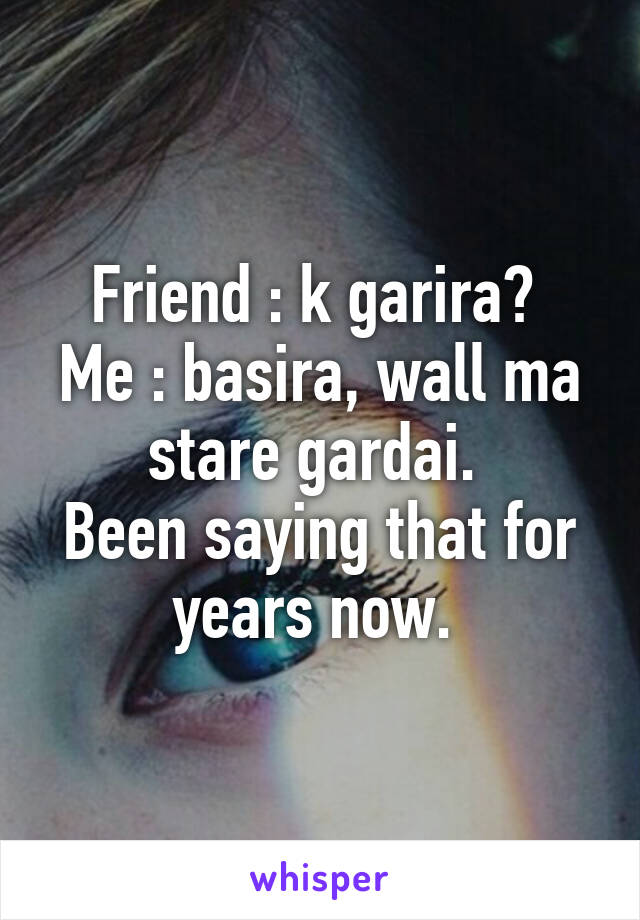 Friend : k garira? 
Me : basira, wall ma stare gardai. 
Been saying that for years now. 