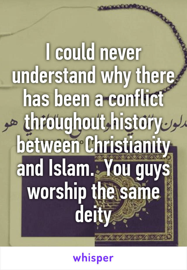 I could never understand why there has been a conflict throughout history between Christianity and Islam.  You guys worship the same deity