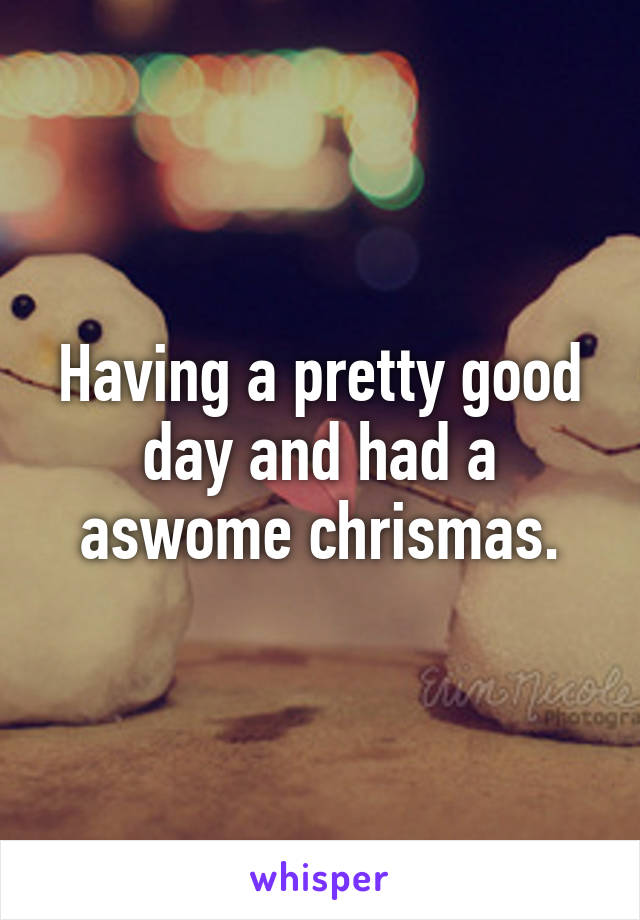 Having a pretty good day and had a aswome chrismas.