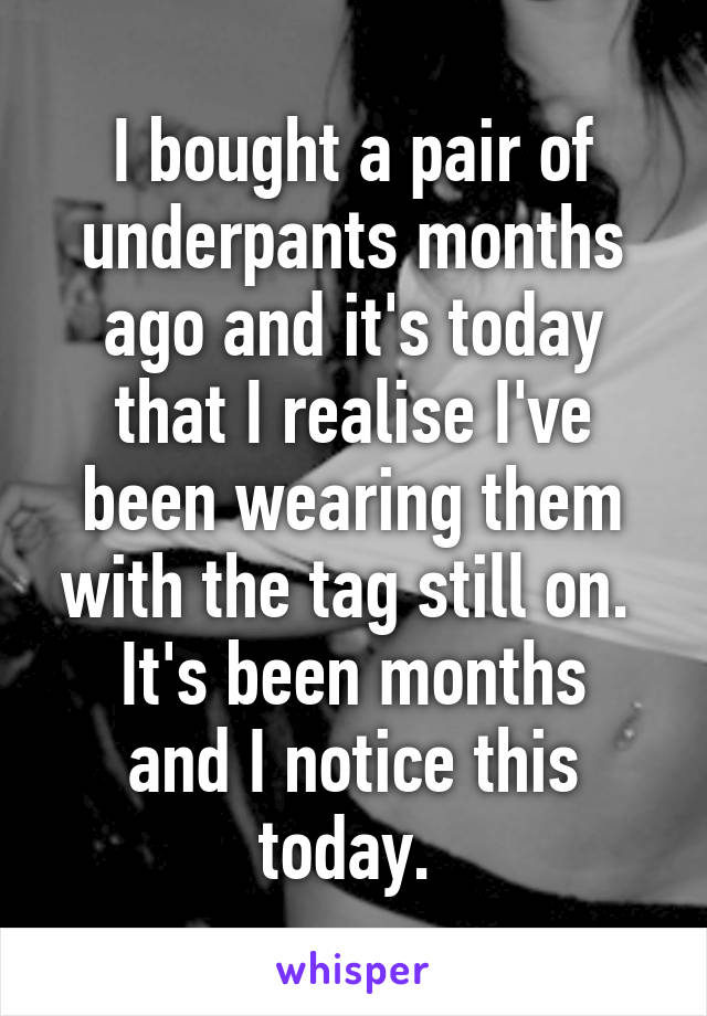 I bought a pair of underpants months ago and it's today that I realise I've been wearing them with the tag still on. 
It's been months and I notice this today. 