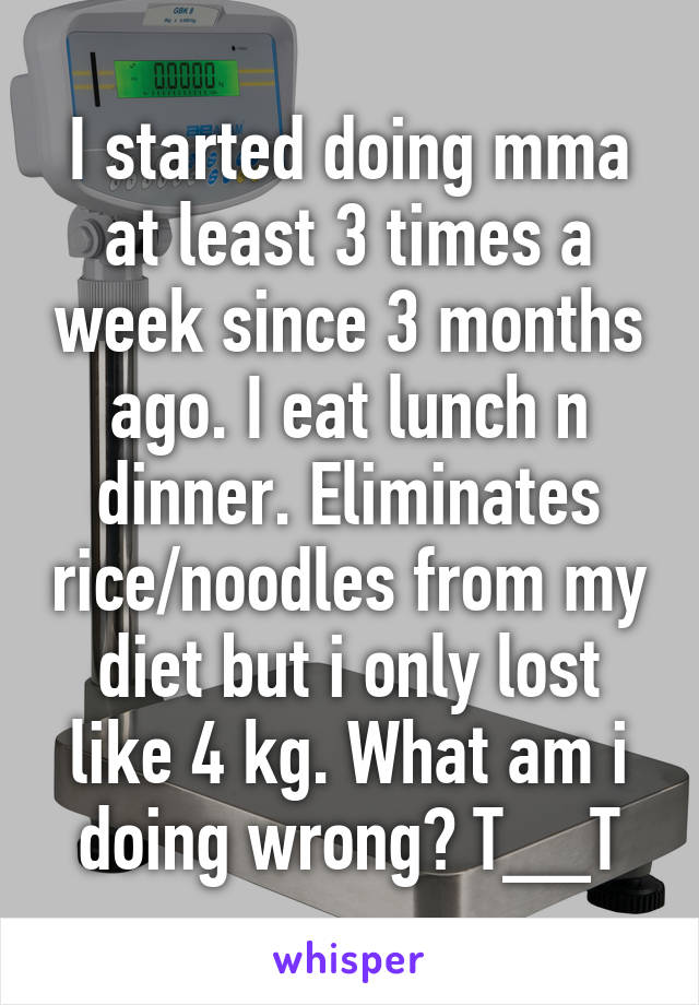 I started doing mma at least 3 times a week since 3 months ago. I eat lunch n dinner. Eliminates rice/noodles from my diet but i only lost like 4 kg. What am i doing wrong? T__T