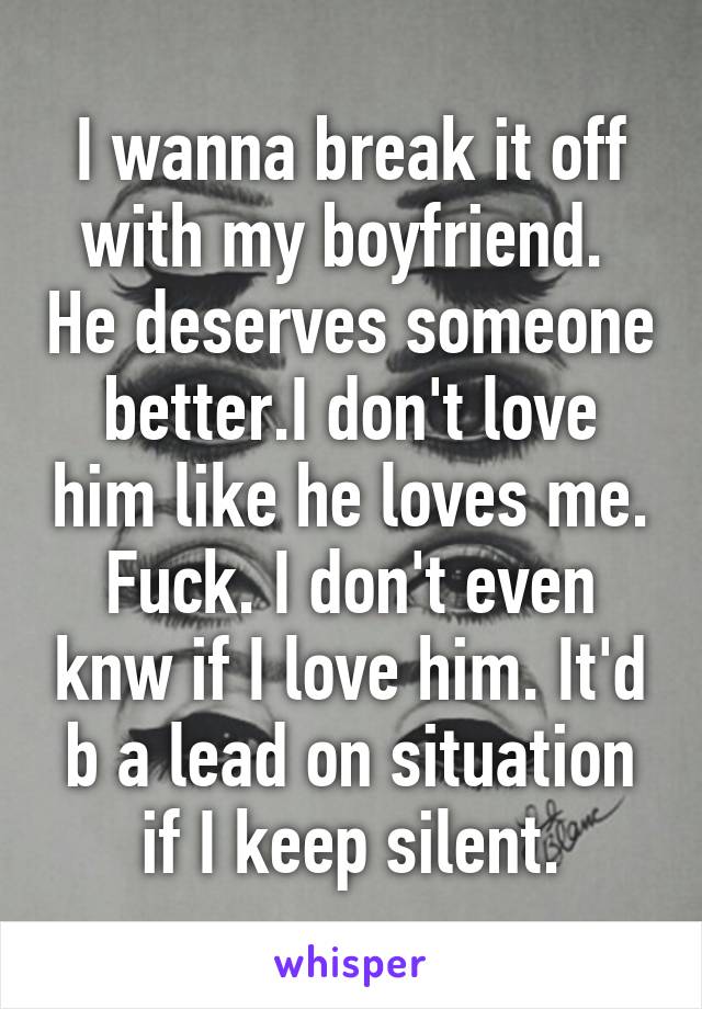 I wanna break it off with my boyfriend.  He deserves someone better.I don't love him like he loves me. Fuck. I don't even knw if I love him. It'd b a lead on situation if I keep silent.