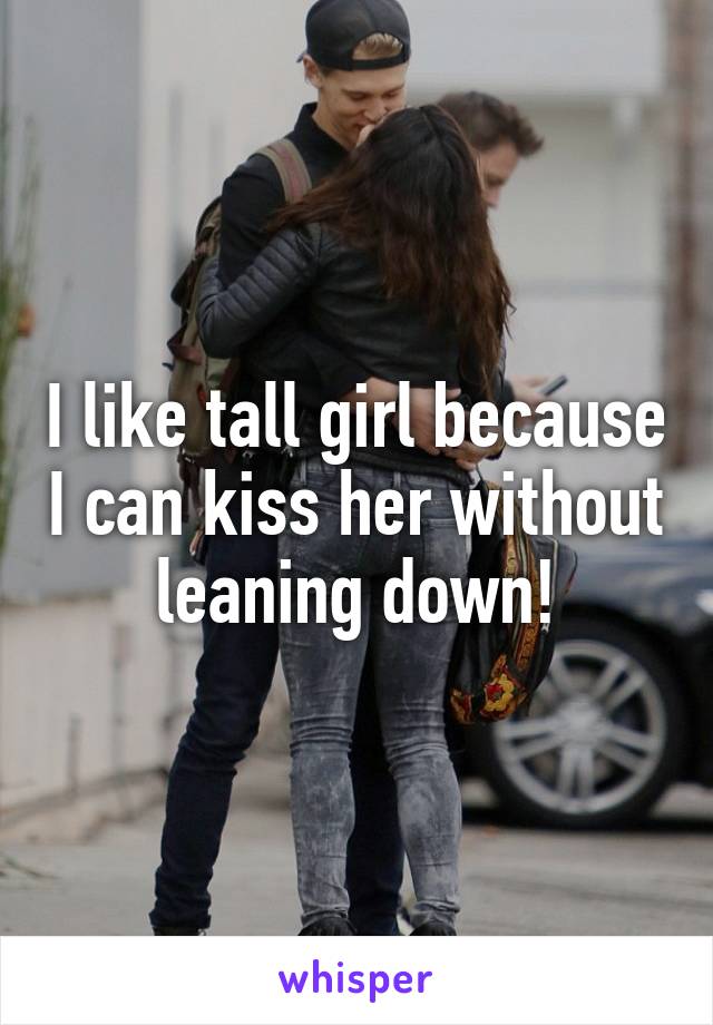 I like tall girl because I can kiss her without leaning down!