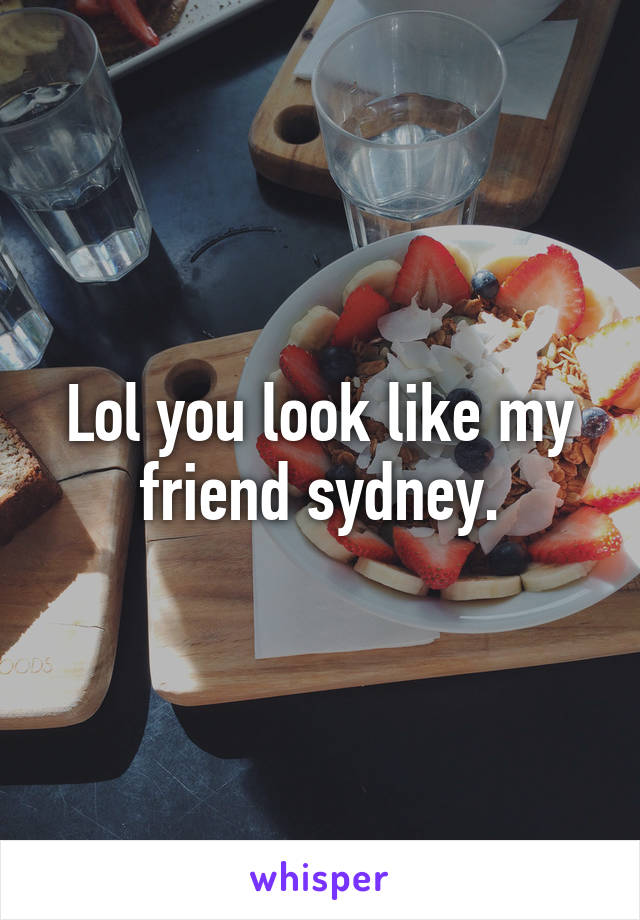 Lol you look like my friend sydney.