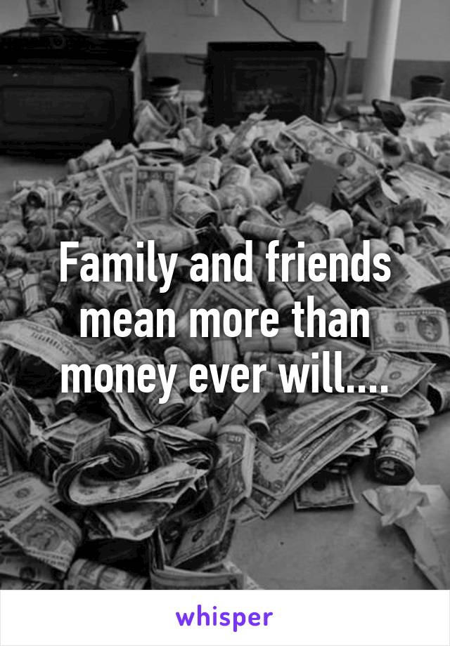 Family and friends mean more than money ever will....