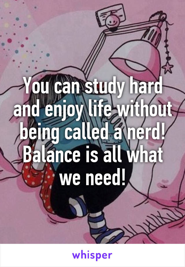 You can study hard and enjoy life without being called a nerd!
Balance is all what we need!