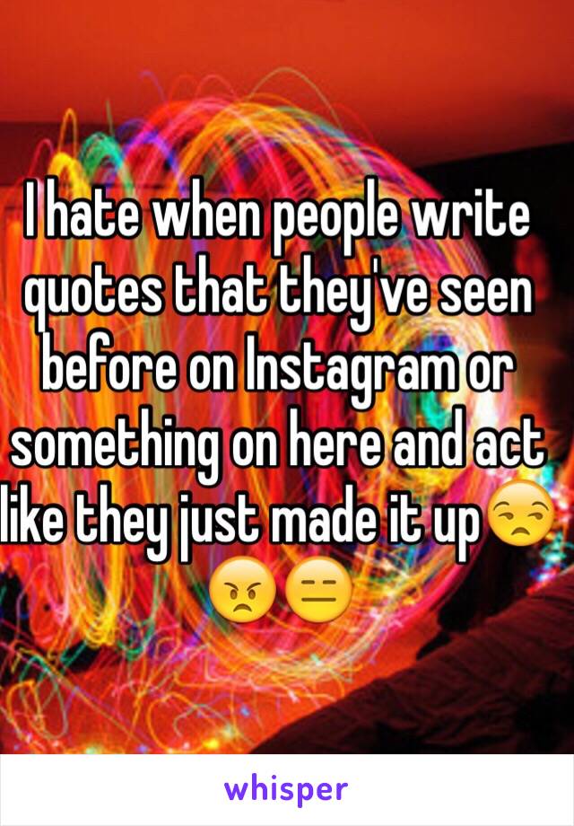 I hate when people write quotes that they've seen before on Instagram or something on here and act like they just made it up😒😠😑