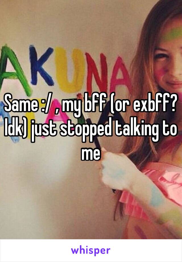 Same :/ , my bff (or exbff? Idk) just stopped talking to me 