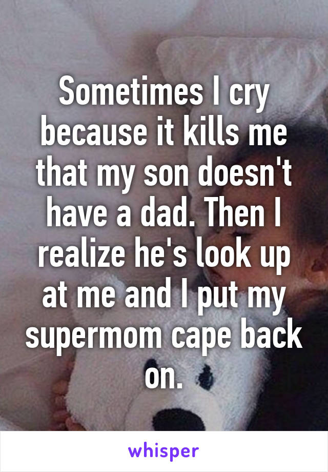 Sometimes I cry because it kills me that my son doesn't have a dad. Then I realize he's look up at me and I put my supermom cape back on.