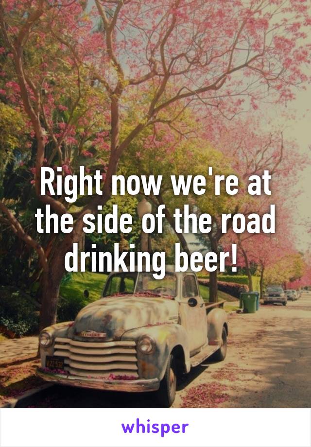 Right now we're at the side of the road drinking beer! 