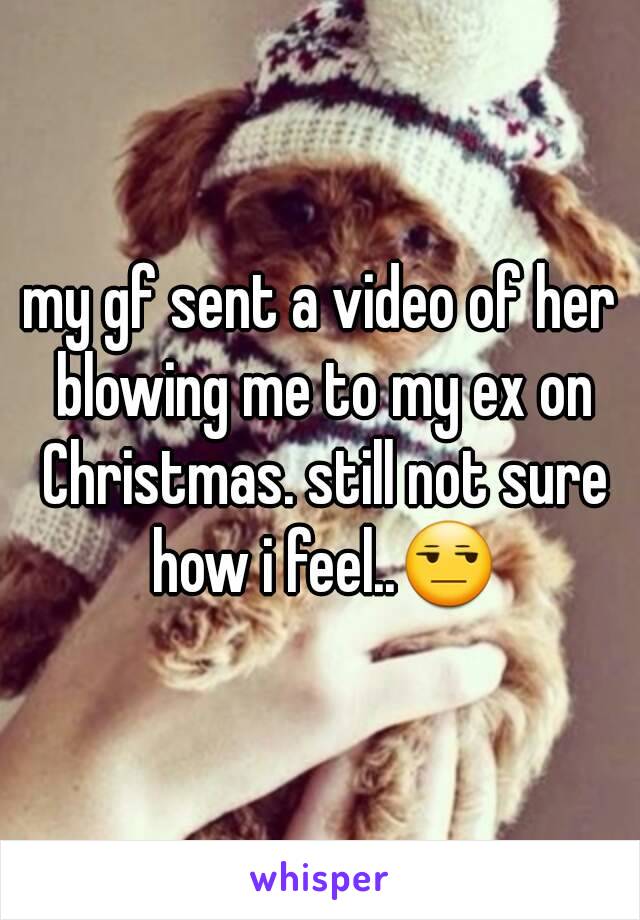 my gf sent a video of her blowing me to my ex on Christmas. still not sure how i feel..😒