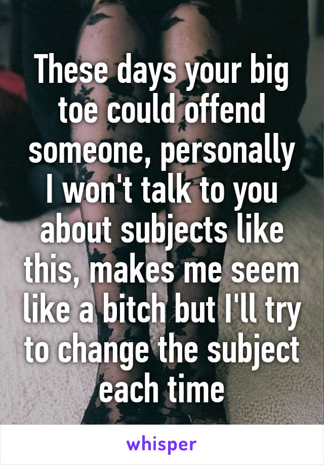 These days your big toe could offend someone, personally I won't talk to you about subjects like this, makes me seem like a bitch but I'll try to change the subject each time