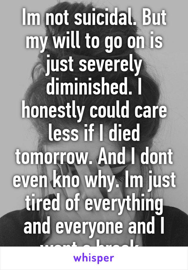 Im not suicidal. But my will to go on is just severely diminished. I honestly could care less if I died tomorrow. And I dont even kno why. Im just tired of everything and everyone and I want a break. 