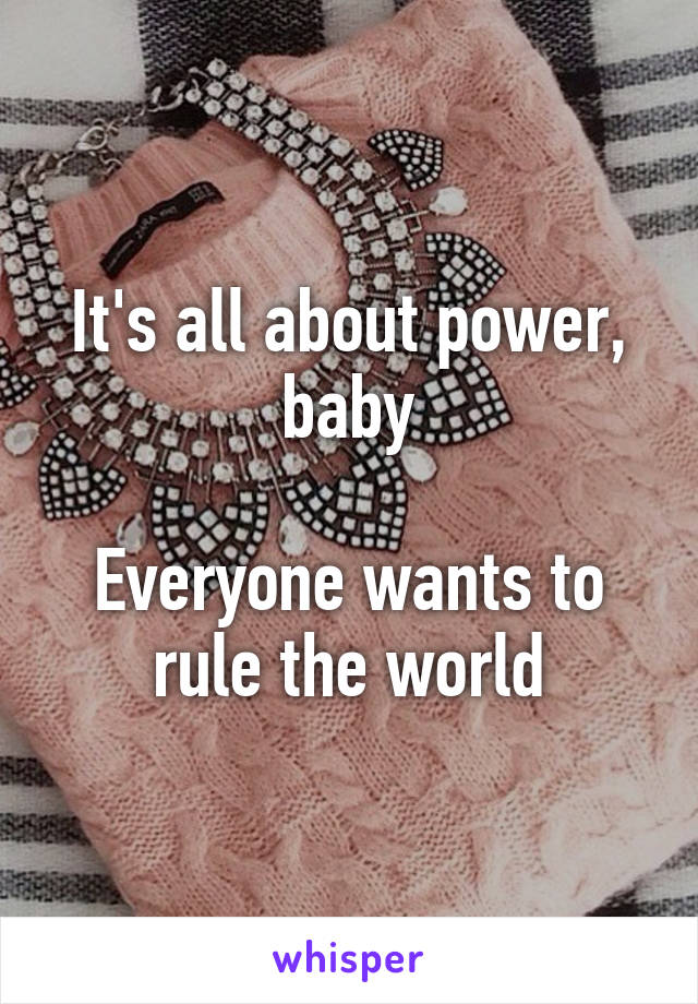 It's all about power, baby

Everyone wants to rule the world