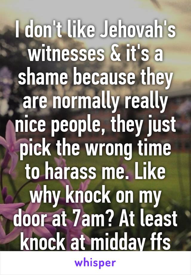 I don't like Jehovah's witnesses & it's a shame because they are normally really nice people, they just pick the wrong time to harass me. Like why knock on my door at 7am? At least knock at midday ffs