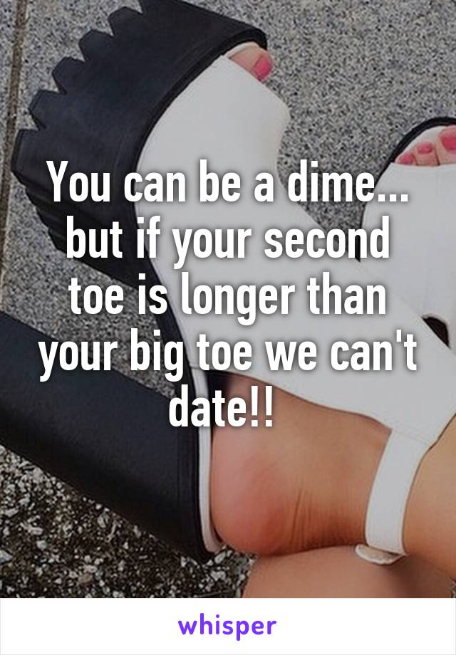 You can be a dime...
but if your second toe is longer than your big toe we can't date!! 
