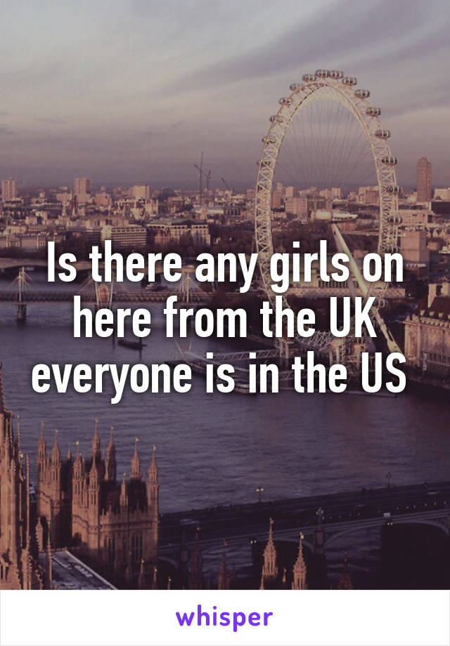 Is there any girls on here from the UK everyone is in the US 