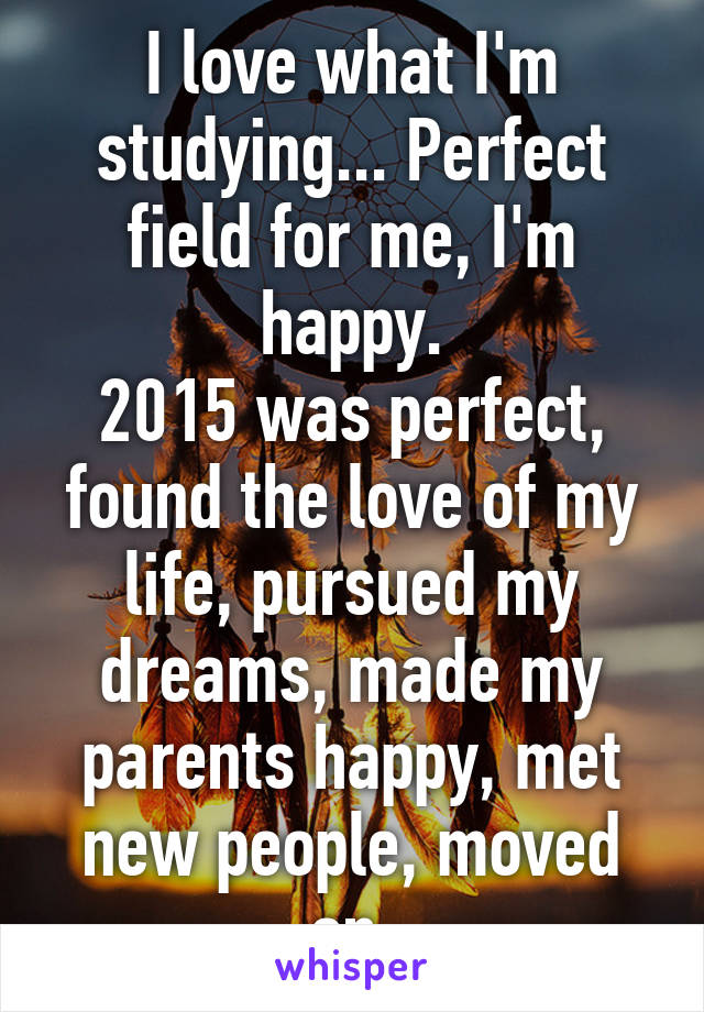 I love what I'm studying... Perfect field for me, I'm happy.
2015 was perfect, found the love of my life, pursued my dreams, made my parents happy, met new people, moved on.