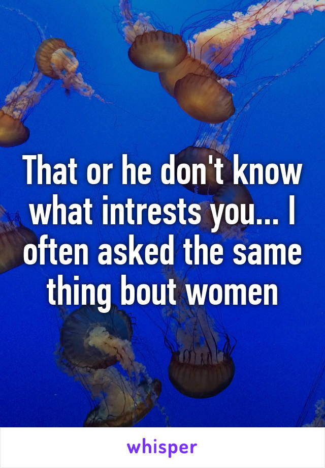 That or he don't know what intrests you... I often asked the same thing bout women