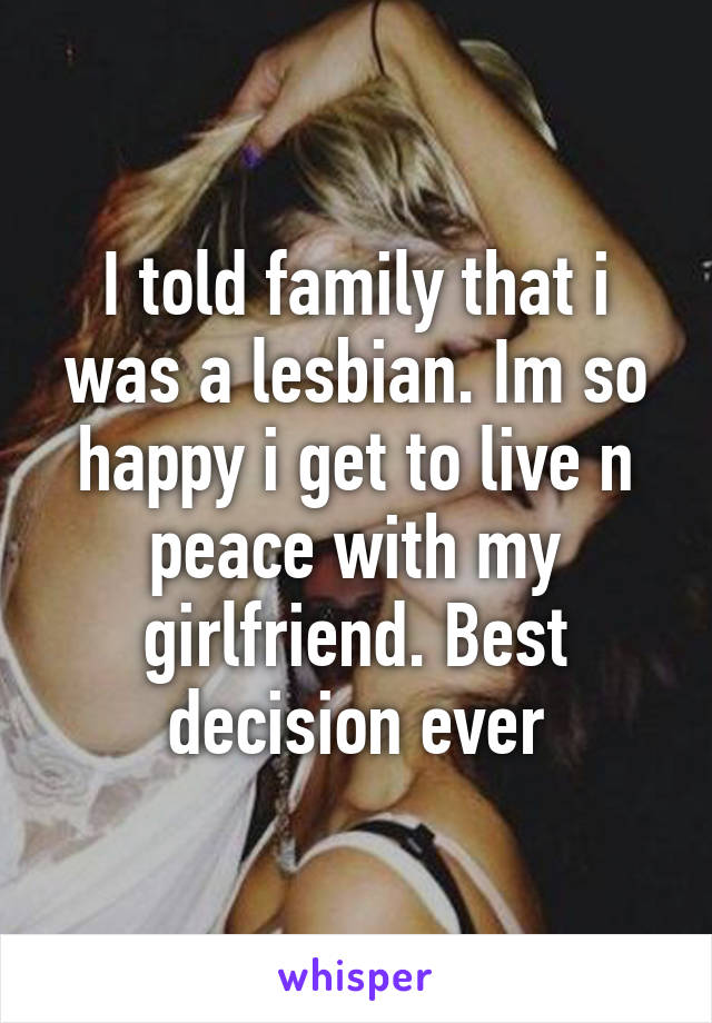 I told family that i was a lesbian. Im so happy i get to live n peace with my girlfriend. Best decision ever