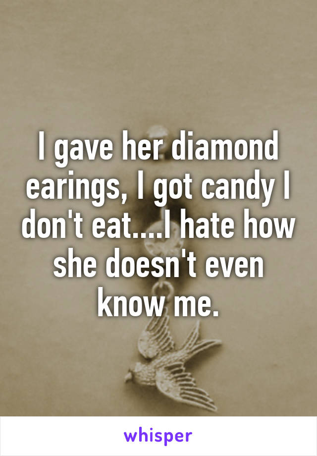 I gave her diamond earings, I got candy I don't eat....I hate how she doesn't even know me.