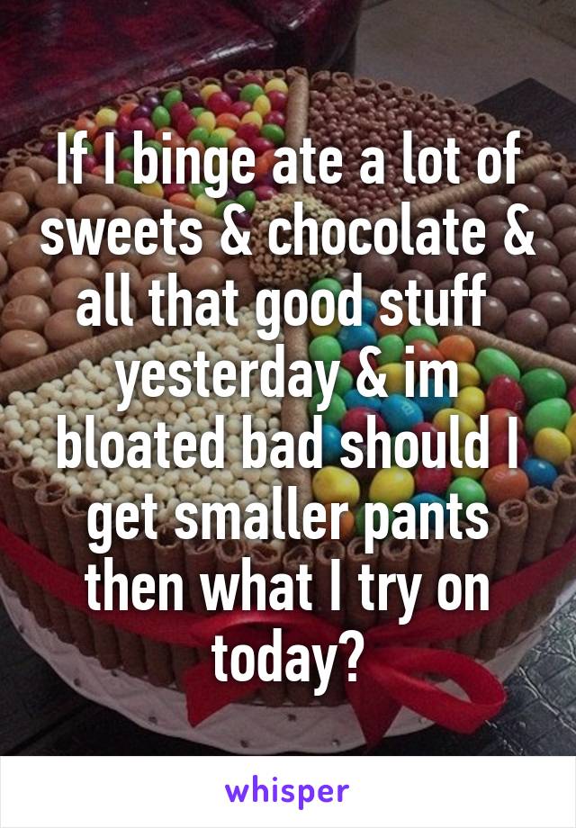 If I binge ate a lot of sweets & chocolate & all that good stuff  yesterday & im bloated bad should I get smaller pants then what I try on today?