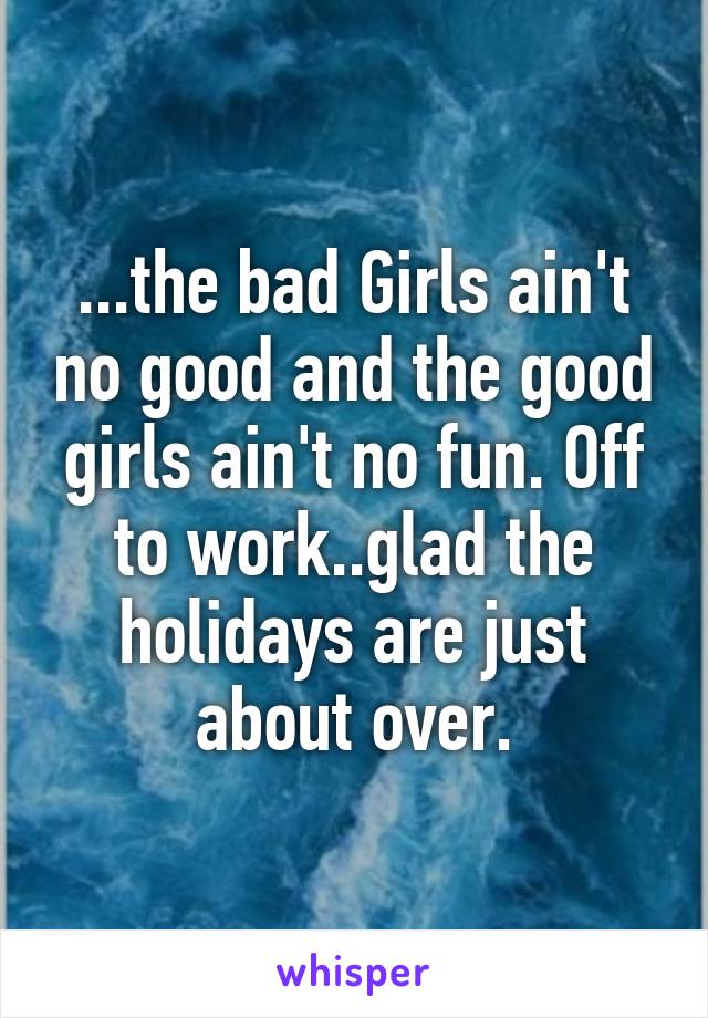 ...the bad Girls ain't no good and the good girls ain't no fun. Off to work..glad the holidays are just about over.