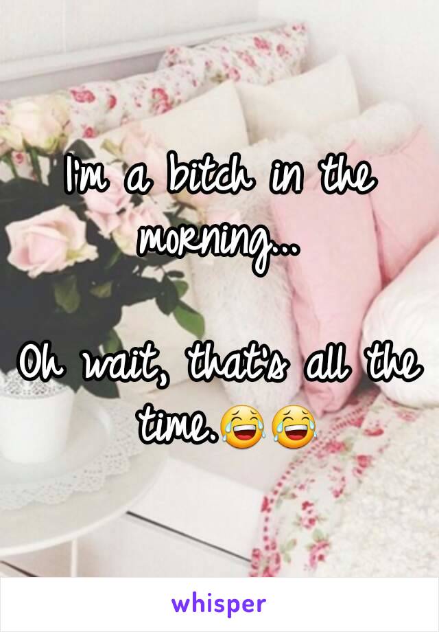 I'm a bitch in the morning... 

Oh wait, that's all the time.😂😂