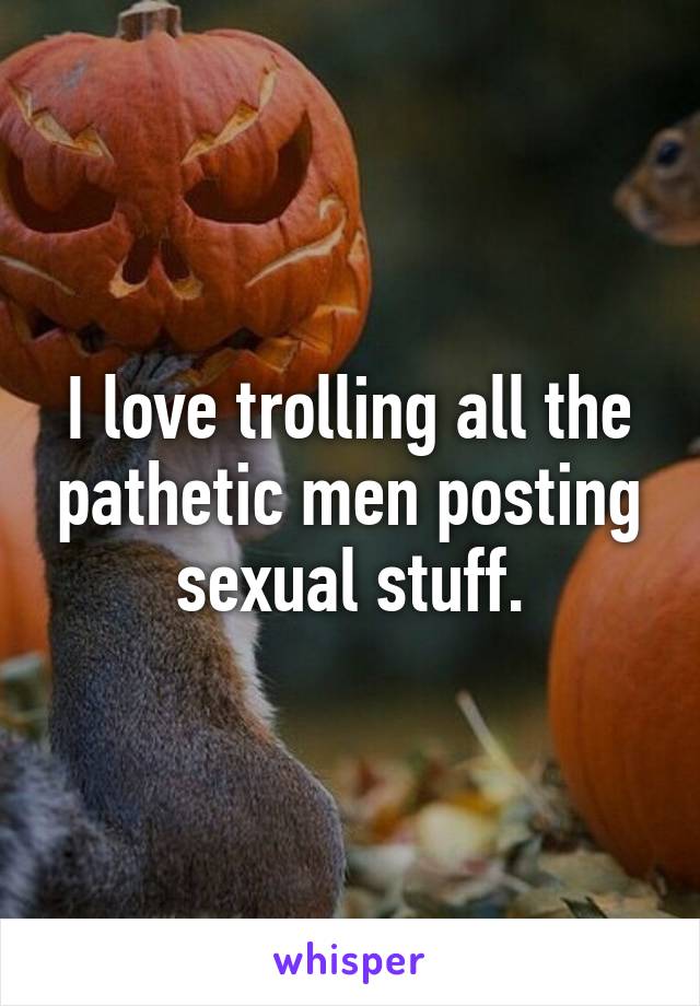 I love trolling all the pathetic men posting sexual stuff.