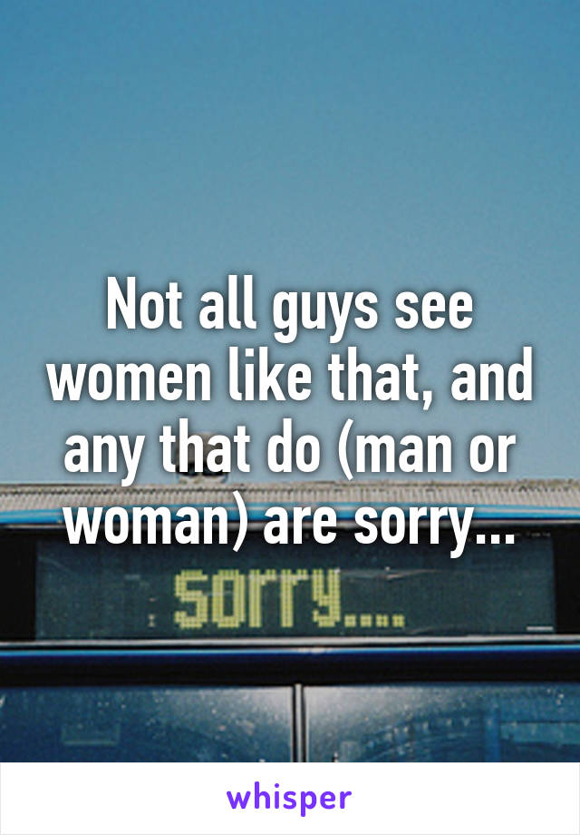 Not all guys see women like that, and any that do (man or woman) are sorry...