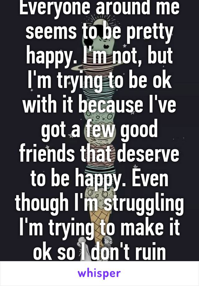 Everyone around me seems to be pretty happy. I'm not, but I'm trying to be ok with it because I've got a few good friends that deserve to be happy. Even though I'm struggling I'm trying to make it ok so I don't ruin their happiness. 