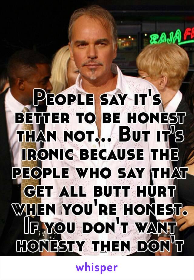 People say it's better to be honest than not... But it's ironic because the people who say that get all butt hurt when you're honest. If you don't want honesty then don't ask for it.