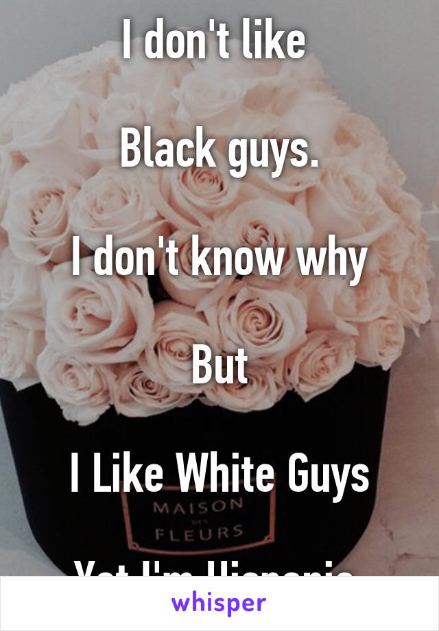 I don't like 

Black guys.

I don't know why

But

I Like White Guys

Yet I'm Hispanic 