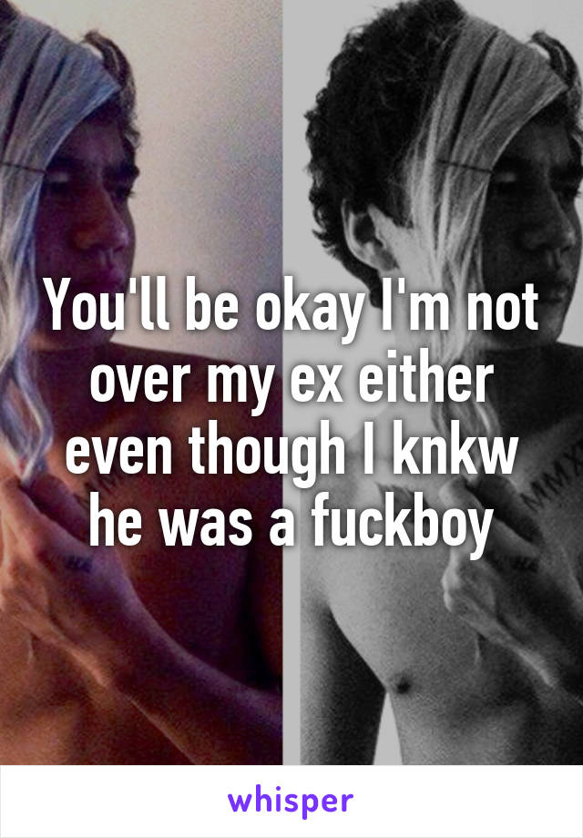 You'll be okay I'm not over my ex either even though I knkw he was a fuckboy