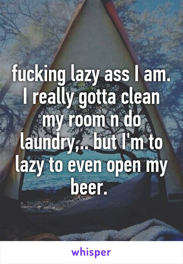 fucking lazy ass I am. I really gotta clean my room n do laundry,.. but I'm to lazy to even open my beer. 