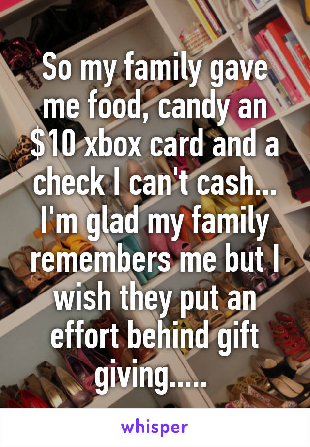 So my family gave me food, candy an $10 xbox card and a check I can't cash... I'm glad my family remembers me but I wish they put an effort behind gift giving..... 