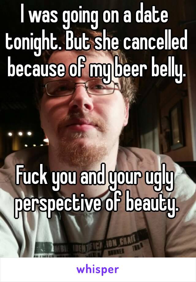 I was going on a date tonight. But she cancelled because of my beer belly.



Fuck you and your ugly perspective of beauty.