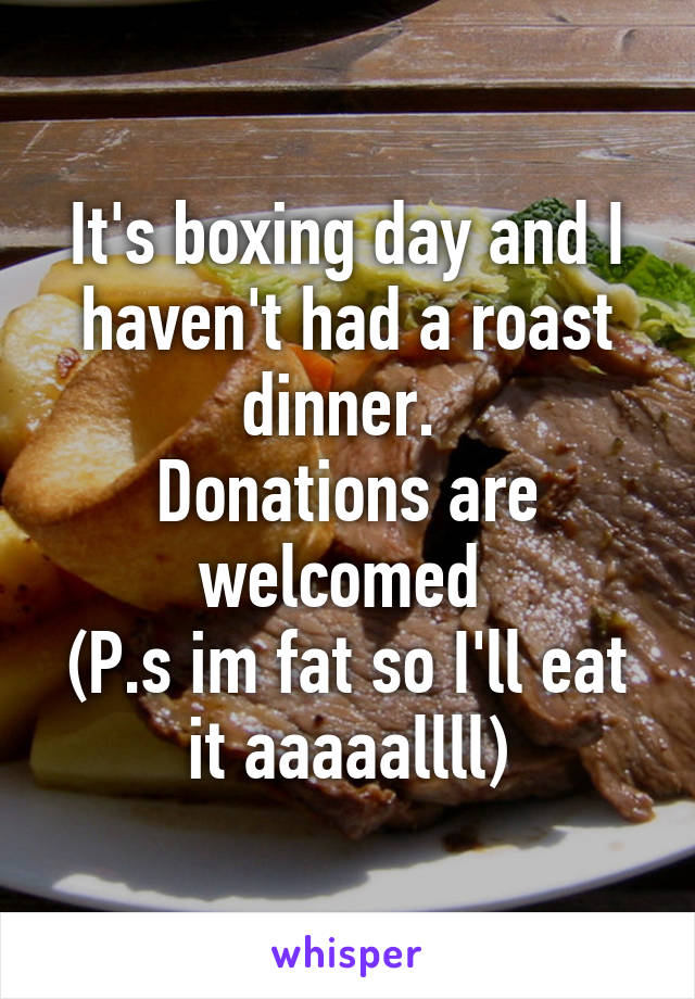 It's boxing day and I haven't had a roast dinner. 
Donations are welcomed 
(P.s im fat so I'll eat it aaaaallll)