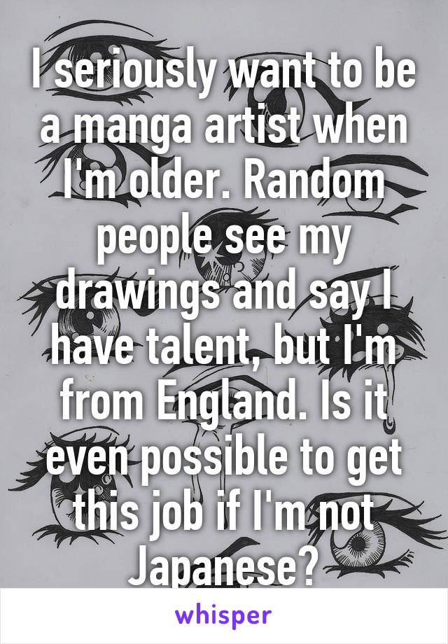 I seriously want to be a manga artist when I'm older. Random people see my drawings and say I have talent, but I'm from England. Is it even possible to get this job if I'm not Japanese?