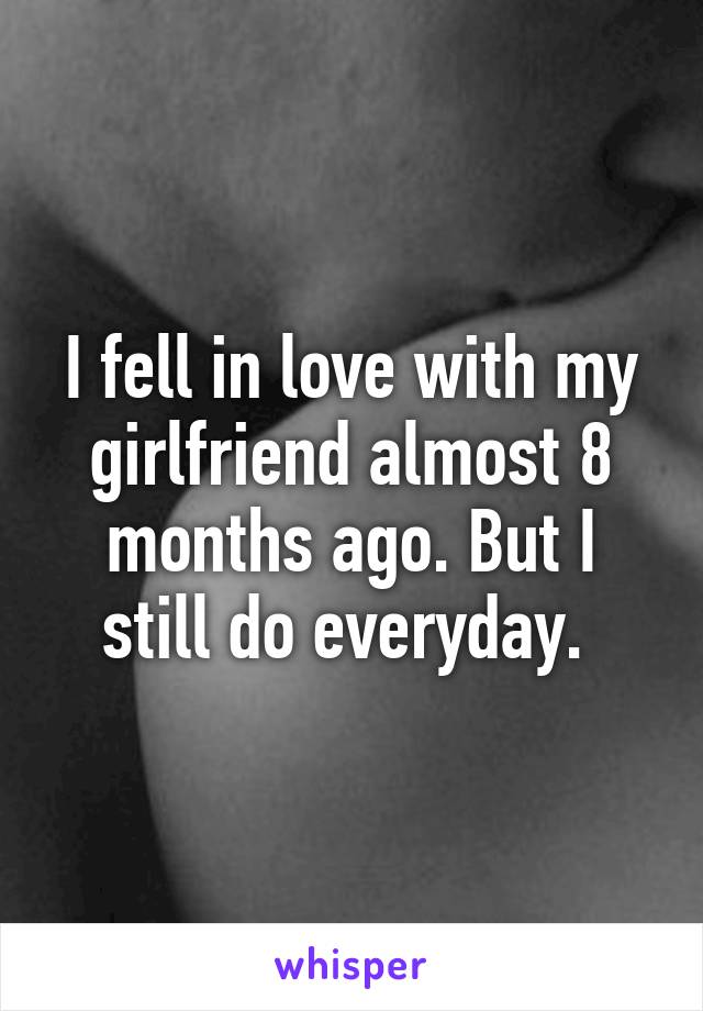 I fell in love with my girlfriend almost 8 months ago. But I still do everyday. 