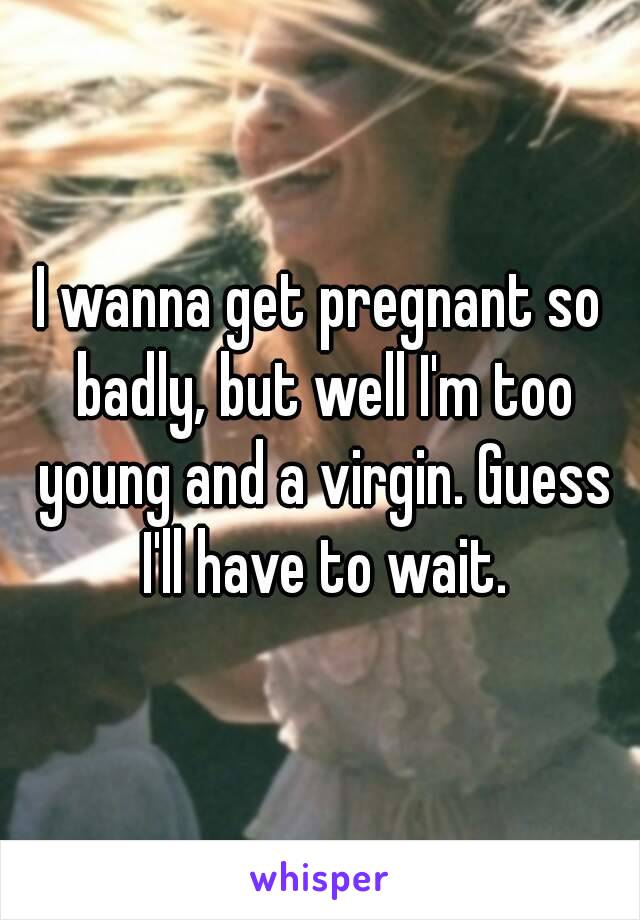 I wanna get pregnant so badly, but well I'm too young and a virgin. Guess I'll have to wait.