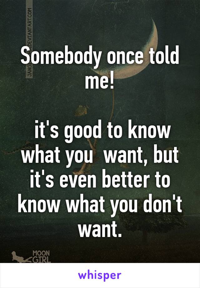 Somebody once told me!

 it's good to know what you  want, but it's even better to know what you don't want.