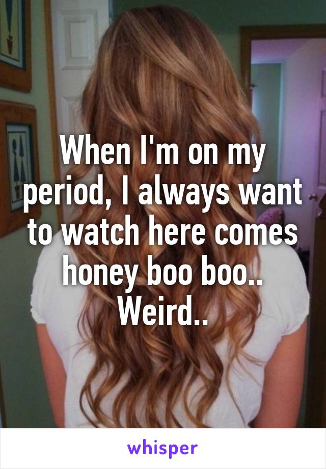 When I'm on my period, I always want to watch here comes honey boo boo.. Weird..