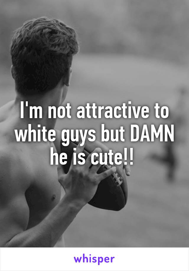 I'm not attractive to white guys but DAMN he is cute!! 