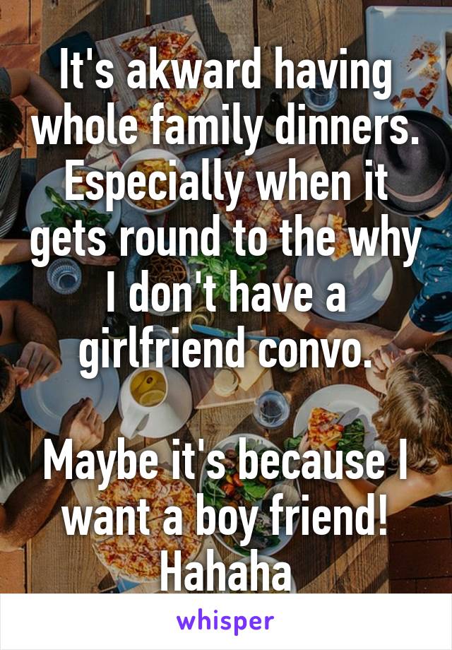 It's akward having whole family dinners. Especially when it gets round to the why I don't have a girlfriend convo.

Maybe it's because I want a boy friend! Hahaha