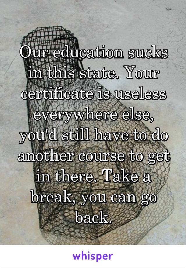 Our education sucks in this state. Your certificate is useless everywhere else, you'd still have to do another course to get in there. Take a break, you can go back.