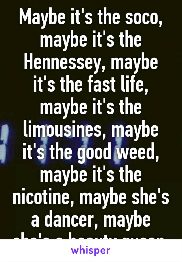 Maybe it's the soco, maybe it's the Hennessey, maybe it's the fast life, maybe it's the limousines, maybe it's the good weed, maybe it's the nicotine, maybe she's a dancer, maybe she's a beauty queen 