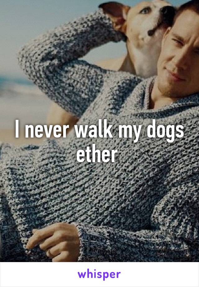 I never walk my dogs ether 