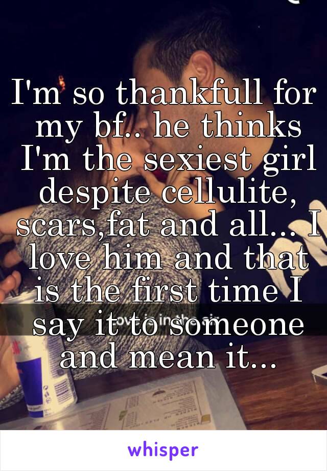 I'm so thankfull for my bf.. he thinks I'm the sexiest girl despite cellulite, scars,fat and all... I love him and that is the first time I say it to someone and mean it...