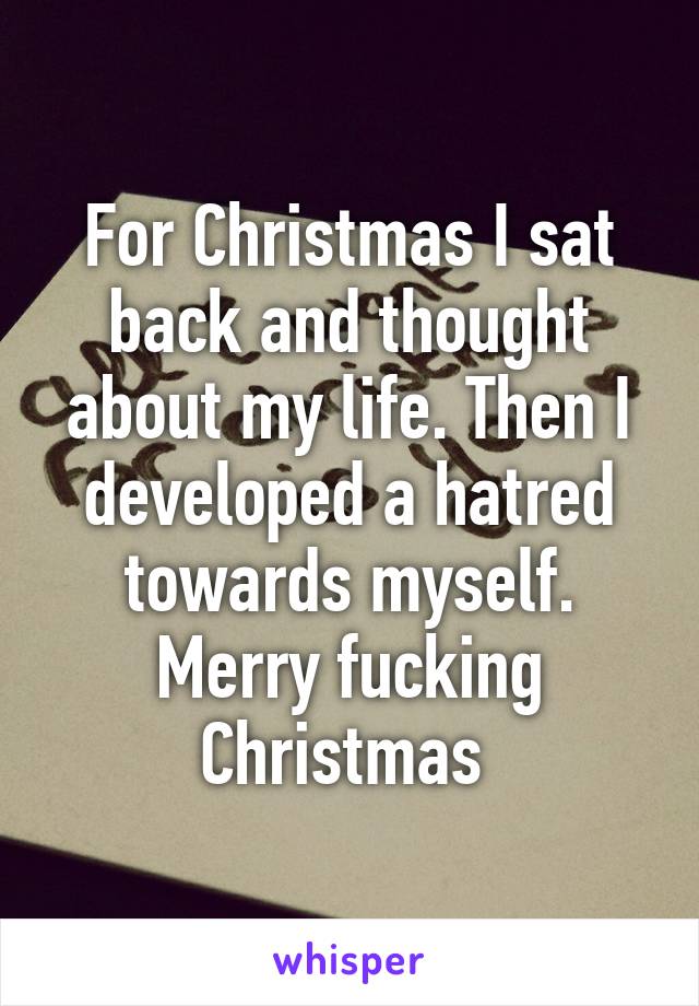 For Christmas I sat back and thought about my life. Then I developed a hatred towards myself. Merry fucking Christmas 